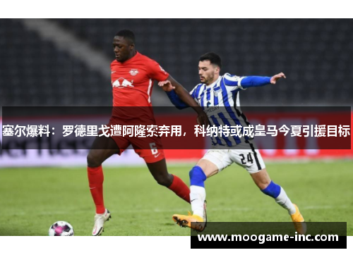 塞尔爆料：罗德里戈遭阿隆索弃用，科纳特或成皇马今夏引援目标